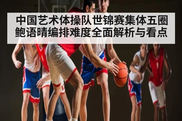 中国艺术体操队世锦赛集体五圈鲍语晴编排难度全面解析与看点 - LPL