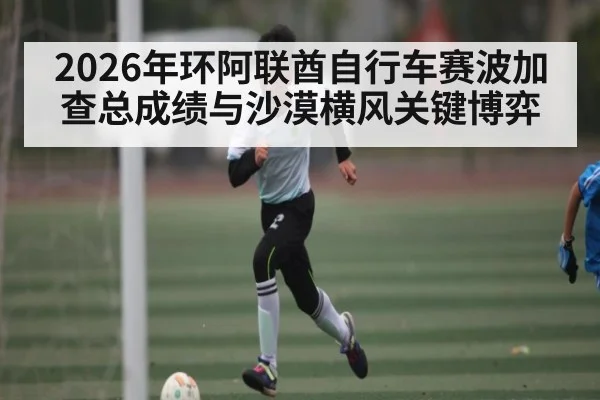2026年环阿联酋自行车赛波加查总成绩与沙漠横风关键博弈